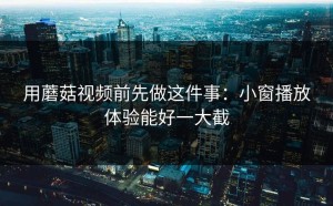 用蘑菇视频前先做这件事：小窗播放体验能好一大截