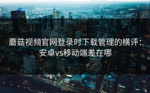 蘑菇视频官网登录时下载管理的横评：安卓vs移动端差在哪