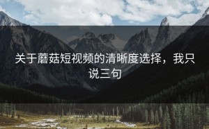 关于蘑菇短视频的清晰度选择，我只说三句