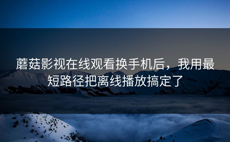 蘑菇影视在线观看换手机后,我用最短路径把离线播放搞定了 蘑菇影视在线观看换手机后,我用最短路径把离线播放搞定了