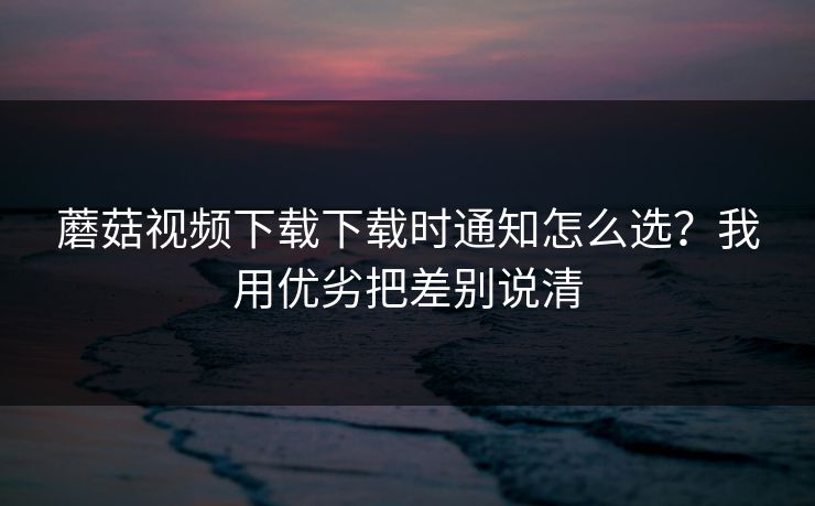蘑菇视频下载下载时通知怎么选?我用优劣把差别说清 蘑菇视频下载下载时通知怎么选?我用优劣把差别说清