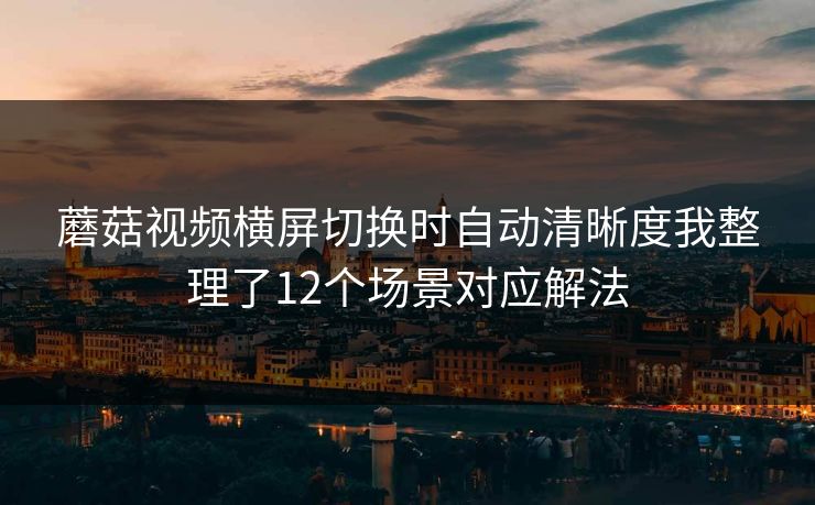 蘑菇视频横屏切换时自动清晰度我整理了12个场景对应解法 蘑菇视频横屏切换时自动清晰度我整理了12个场景对应解法