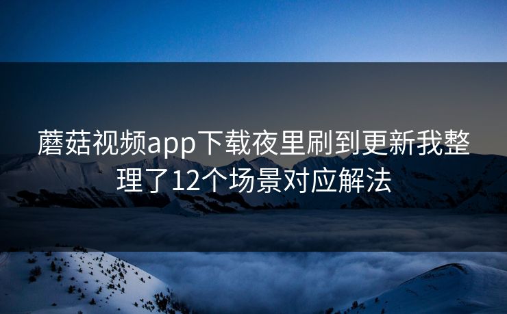 蘑菇视频app下载夜里刷到更新我整理了12个场景对应解法