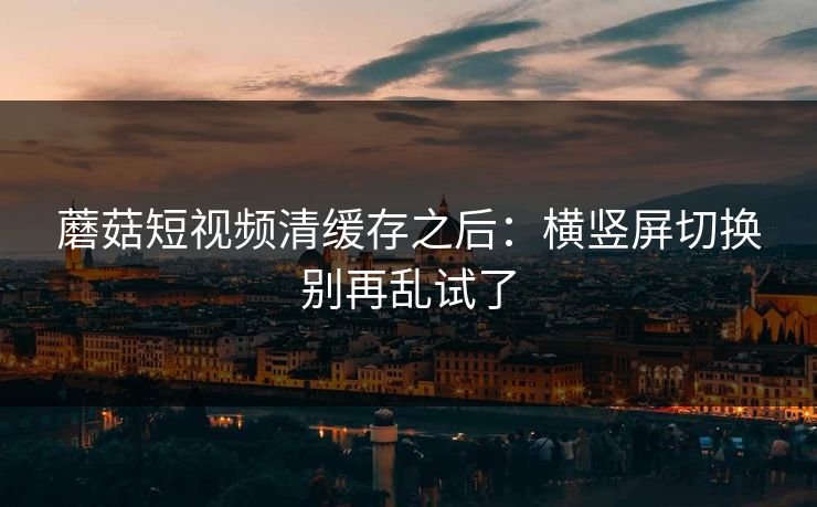 蘑菇短视频清缓存之后：横竖屏切换别再乱试了
