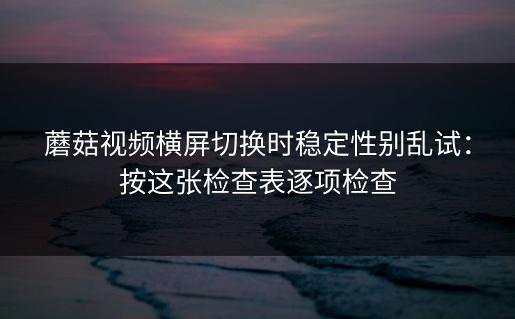 蘑菇视频横屏切换时稳定性别乱试：按这张检查表逐项检查