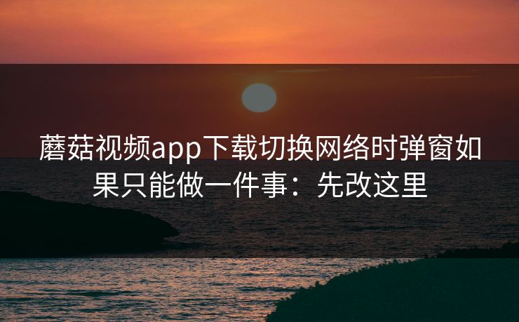 蘑菇视频app下载切换网络时弹窗如果只能做一件事：先改这里