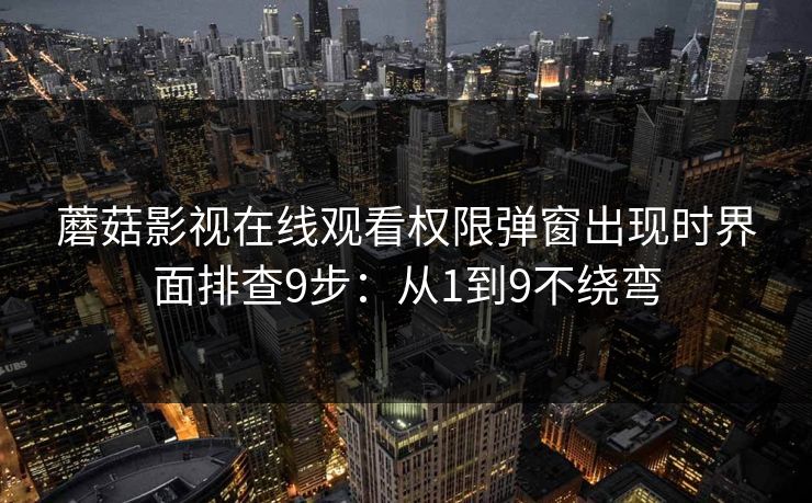 蘑菇影视在线观看权限弹窗出现时界面排查9步：从1到9不绕弯