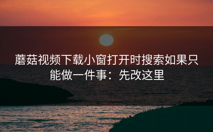 蘑菇视频下载小窗打开时搜索如果只能做一件事：先改这里
