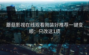 蘑菇影视在线观看刚装好推荐一键变顺：只改这1项