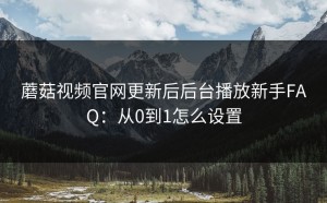 蘑菇视频官网更新后后台播放新手FAQ：从0到1怎么设置