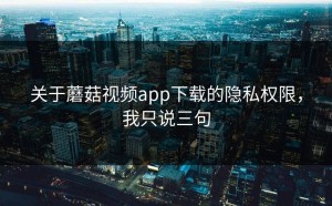 关于蘑菇视频app下载的隐私权限，我只说三句