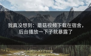 我真没想到：蘑菇视频下载在宿舍，后台播放一下子就暴露了