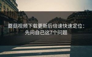 蘑菇视频下载更新后倍速快速定位：先问自己这7个问题