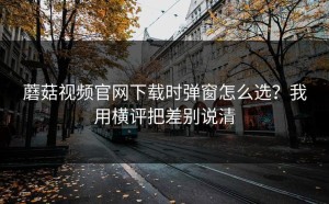 蘑菇视频官网下载时弹窗怎么选？我用横评把差别说清
