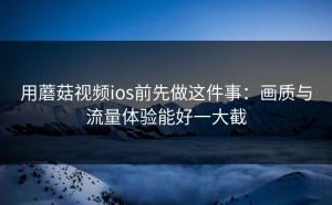 用蘑菇视频ios前先做这件事：画质与流量体验能好一大截
