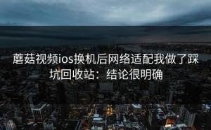 蘑菇视频ios换机后网络适配我做了踩坑回收站：结论很明确
