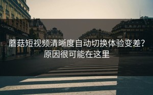 蘑菇短视频清晰度自动切换体验变差？原因很可能在这里