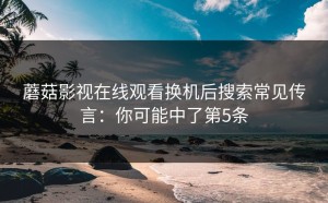 蘑菇影视在线观看换机后搜索常见传言：你可能中了第5条