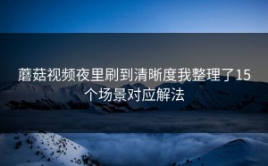 蘑菇视频夜里刷到清晰度我整理了15个场景对应解法