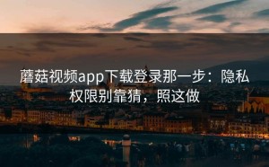 蘑菇视频app下载登录那一步：隐私权限别靠猜，照这做