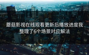 蘑菇影视在线观看更新后播放进度我整理了6个场景对应解法