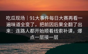 吃瓜现场｜91大事件每日大赛再看一遍味道全变了，把前因后果全翻了出来：连路人都开始顺着线索补课，爆点一层接一层