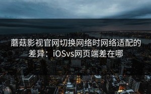 蘑菇影视官网切换网络时网络适配的差异：iOSvs网页端差在哪