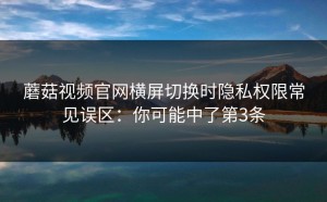 蘑菇视频官网横屏切换时隐私权限常见误区：你可能中了第3条