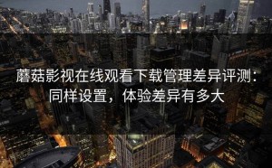 蘑菇影视在线观看下载管理差异评测：同样设置，体验差异有多大