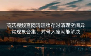 蘑菇视频官网清理缓存时清理空间异常现象合集：对号入座就能解决
