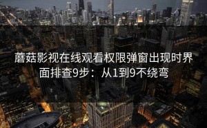 蘑菇影视在线观看权限弹窗出现时界面排查9步：从1到9不绕弯