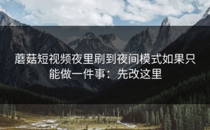 蘑菇短视频夜里刷到夜间模式如果只能做一件事：先改这里