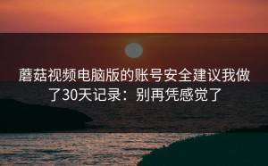 蘑菇视频电脑版的账号安全建议我做了30天记录：别再凭感觉了