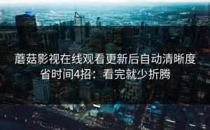蘑菇影视在线观看更新后自动清晰度省时间4招：看完就少折腾