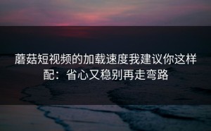 蘑菇短视频的加载速度我建议你这样配：省心又稳别再走弯路