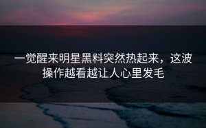 一觉醒来明星黑料突然热起来，这波操作越看越让人心里发毛