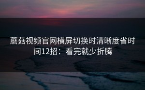 蘑菇视频官网横屏切换时清晰度省时间12招：看完就少折腾