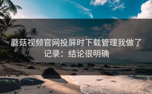 蘑菇视频官网投屏时下载管理我做了记录：结论很明确