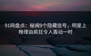 91网盘点：秘闻9个隐藏信号，明星上榜理由疯狂令人轰动一时