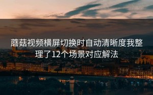 蘑菇视频横屏切换时自动清晰度我整理了12个场景对应解法