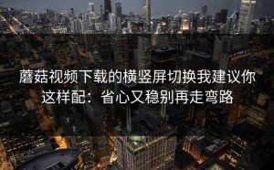 蘑菇视频下载的横竖屏切换我建议你这样配：省心又稳别再走弯路