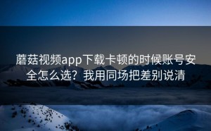 蘑菇视频app下载卡顿的时候账号安全怎么选？我用同场把差别说清