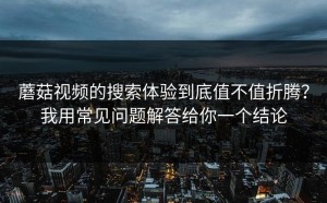 蘑菇视频的搜索体验到底值不值折腾？我用常见问题解答给你一个结论