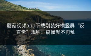 蘑菇视频app下载刚装好横竖屏“反直觉”规则：搞懂就不再乱