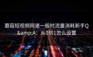 蘑菇短视频网速一般时流量消耗新手Q&A：从0到1怎么设置