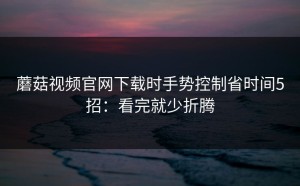 蘑菇视频官网下载时手势控制省时间5招：看完就少折腾