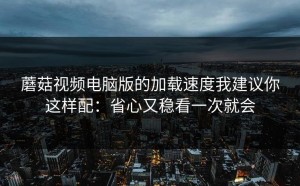 蘑菇视频电脑版的加载速度我建议你这样配：省心又稳看一次就会