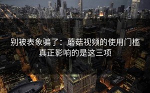 别被表象骗了：蘑菇视频的使用门槛真正影响的是这三项