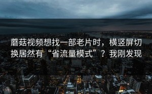 蘑菇视频想找一部老片时，横竖屏切换居然有“省流量模式”？我刚发现