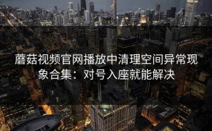 蘑菇视频官网播放中清理空间异常现象合集：对号入座就能解决